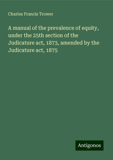 A manual of the prevalence of equity, under the 25th section of the Judicature act, 1873, amended by the Judicature act, 1875