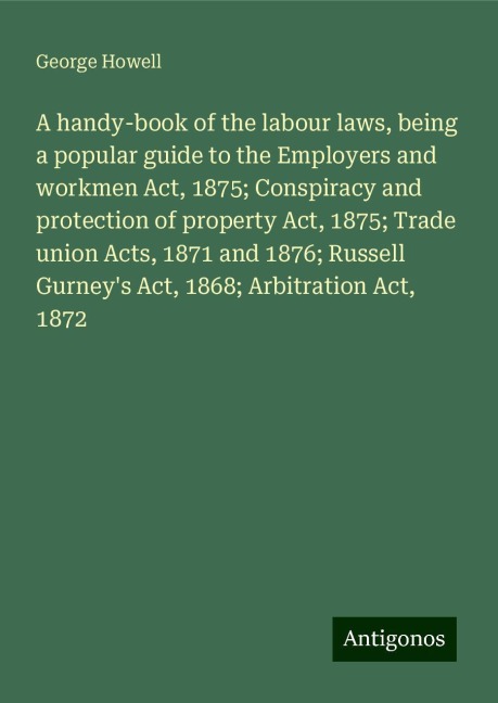 A handy-book of the labour laws, being a popular guide to the Employers and workmen Act, 1875; Conspiracy and protection of property Act, 1875; Trade union Acts, 1871 and 1876; Russell Gurneys Act, 1868; Arbitration Act, 1872