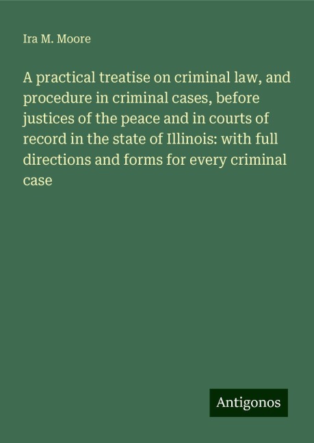 A practical treatise on criminal law, and procedure in criminal cases, before justices of the peace and in courts of record in the state of Illinois: with full directions and forms for every criminal case