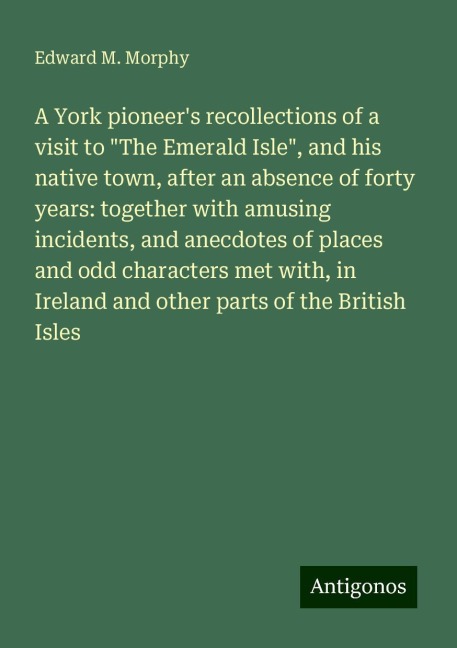 A York pioneers recollections of a visit to The Emerald Isle, and his native town, after an absence of forty years: together with amusing incidents, and anecdotes of places and odd characters met with, in Ireland and other parts of the British Isles