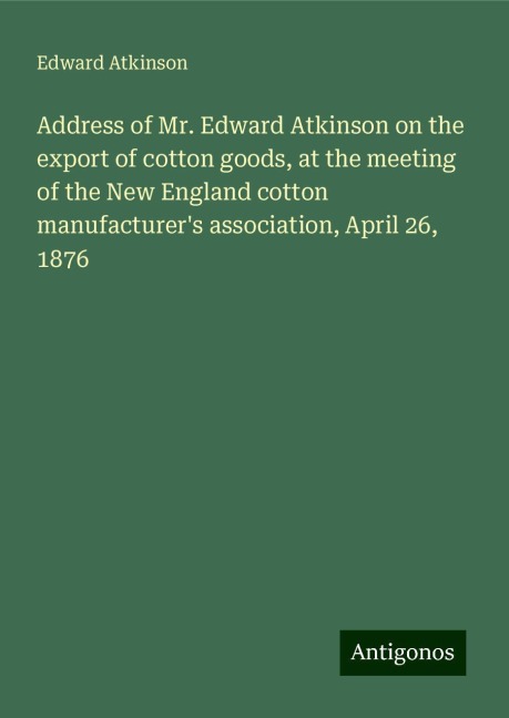 Address of Mr. Edward Atkinson on the export of cotton goods, at the meeting of the New England cotton manufacturers association, April 26, 1876
