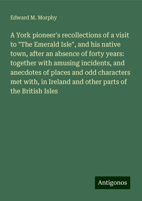 A York pioneers recollections of a visit to The Emerald Isle, and his native town, after an absence of forty years: together with amusing incidents, and anecdotes of places and odd characters met with, in Ireland and other parts of the British Isles