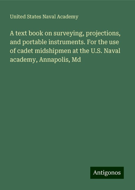 A text book on surveying, projections, and portable instruments. For the use of cadet midshipmen at the U.S. Naval academy, Annapolis, Md