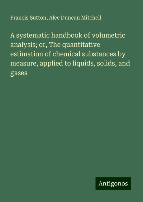 A systematic handbook of volumetric analysis; or, The quantitative estimation of chemical substances by measure, applied to liquids, solids, and gases