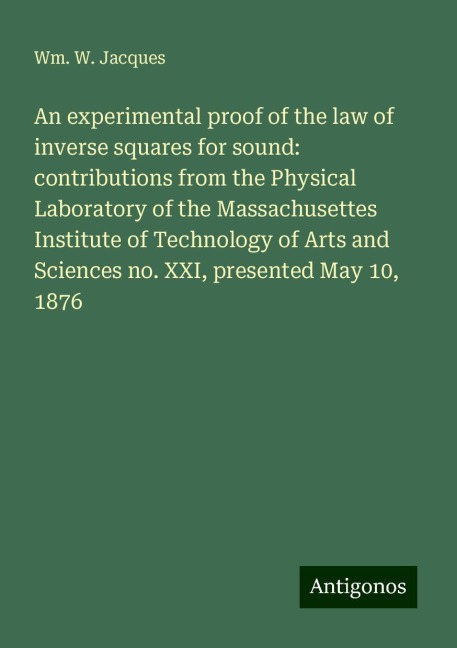 An experimental proof of the law of inverse squares for sound: contributions from the Physical Laboratory of the Massachusettes Institute of Technology of Arts and Sciences no. XXI, presented May 10, 1876