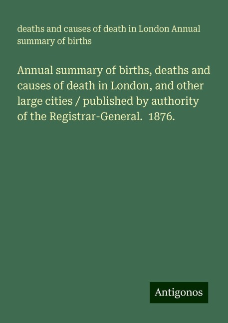 Annual summary of births, deaths and causes of death in London, and other large cities / published by authority of the Registrar-General.  1876.
