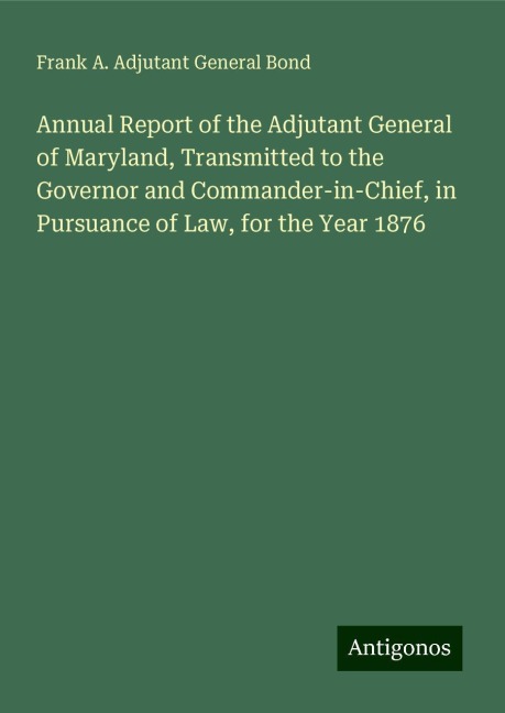 Annual Report of the Adjutant General of Maryland, Transmitted to the Governor and Commander-in-Chief, in Pursuance of Law, for the Year 1876