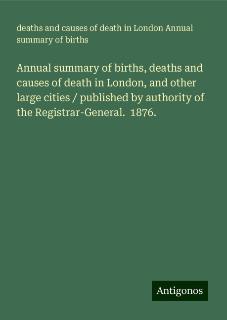 Annual summary of births, deaths and causes of death in London, and other large cities / published by authority of the Registrar-General.  1876.