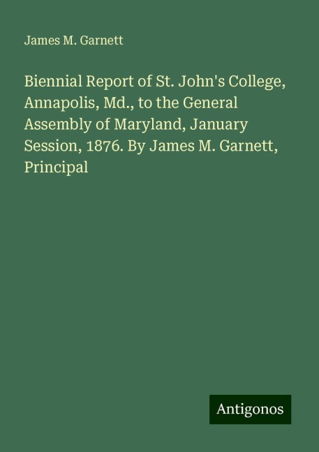Biennial Report of St. Johns College, Annapolis, Md., to the General Assembly of Maryland, January Session, 1876. By James M. Garnett, Principal
