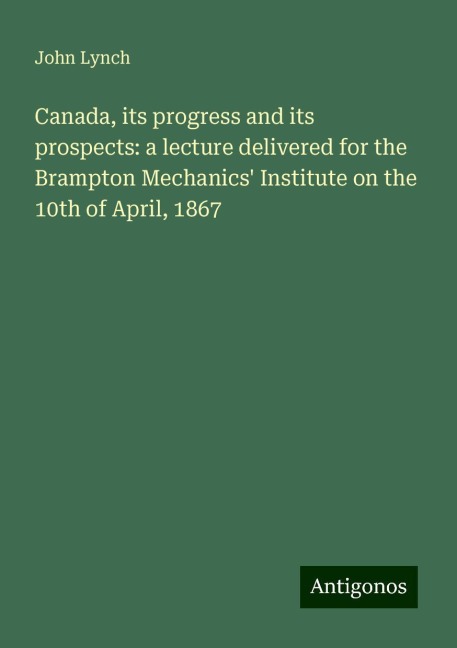 Canada, its progress and its prospects: a lecture delivered for the Brampton Mechanics Institute on the 10th of April, 1867
