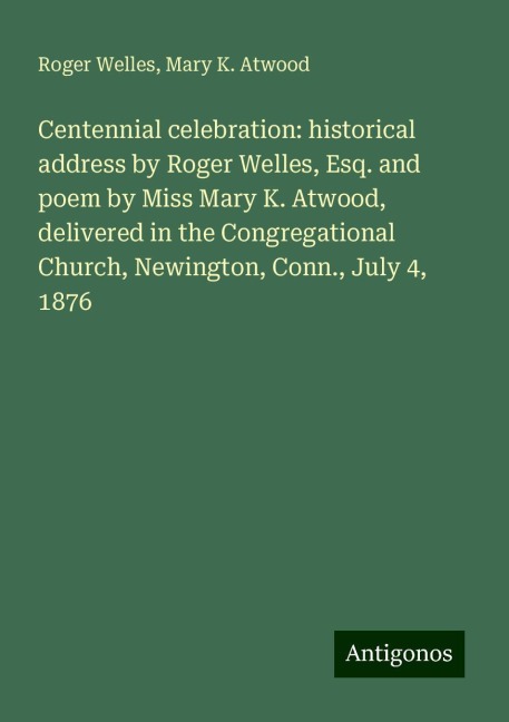 Centennial celebration: historical address by Roger Welles, Esq. and poem by Miss Mary K. Atwood, delivered in the Congregational Church, Newington, Conn., July 4, 1876