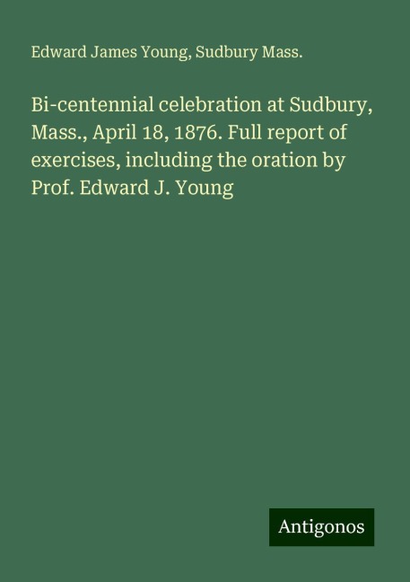 Bi-centennial celebration at Sudbury, Mass., April 18, 1876. Full report of exercises, including the oration by Prof. Edward J. Young