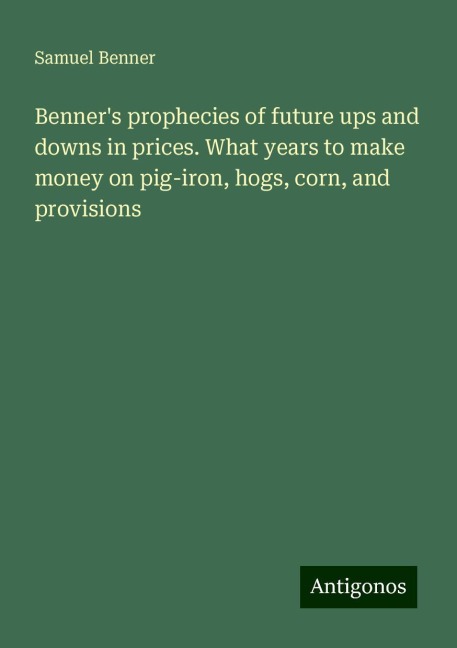 Benners prophecies of future ups and downs in prices. What years to make money on pig-iron, hogs, corn, and provisions