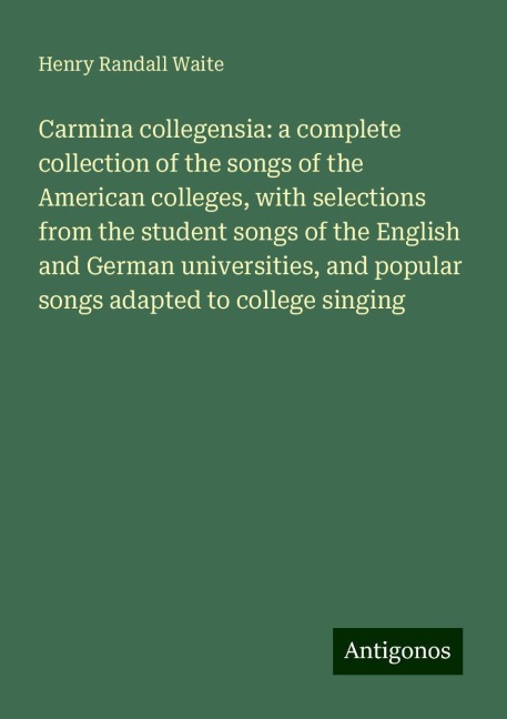 Carmina collegensia: a complete collection of the songs of the American colleges, with selections from the student songs of the English and German universities, and popular songs adapted to college singing