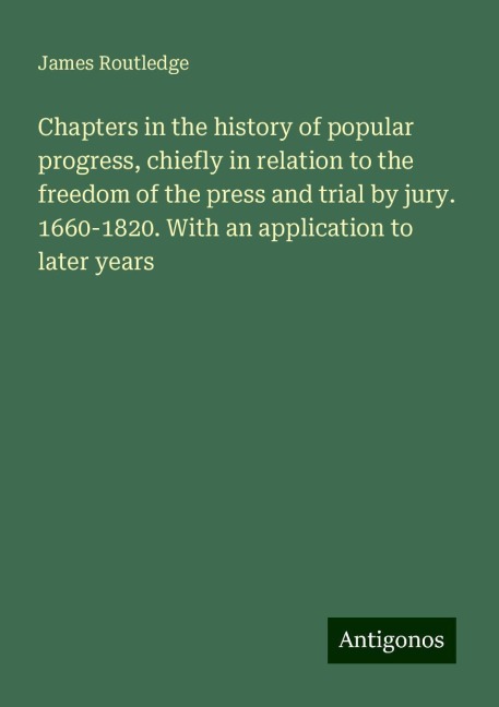 Chapters in the history of popular progress, chiefly in relation to the freedom of the press and trial by jury. 1660-1820. With an application to later years
