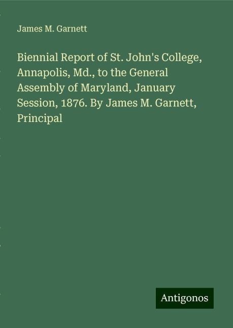 Biennial Report of St. Johns College, Annapolis, Md., to the General Assembly of Maryland, January Session, 1876. By James M. Garnett, Principal