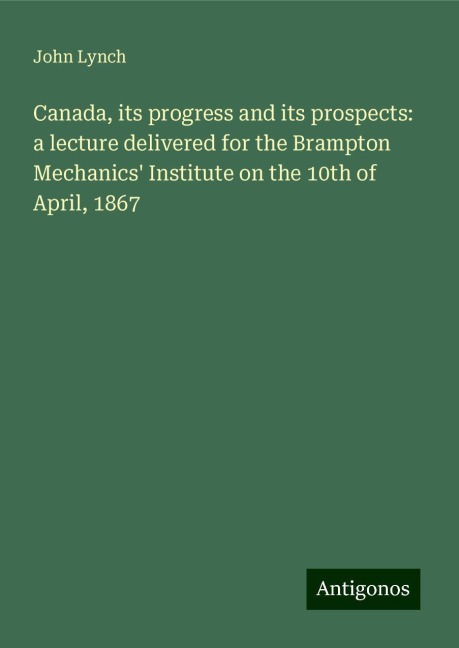 Canada, its progress and its prospects: a lecture delivered for the Brampton Mechanics Institute on the 10th of April, 1867