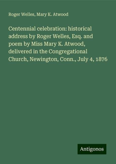 Centennial celebration: historical address by Roger Welles, Esq. and poem by Miss Mary K. Atwood, delivered in the Congregational Church, Newington, Conn., July 4, 1876