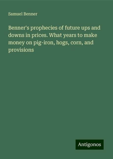 Benners prophecies of future ups and downs in prices. What years to make money on pig-iron, hogs, corn, and provisions