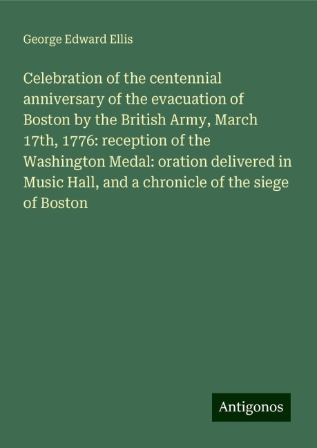 Celebration of the centennial anniversary of the evacuation of Boston by the British Army, March 17th, 1776: reception of the Washington Medal: oration delivered in Music Hall, and a chronicle of the siege of Boston