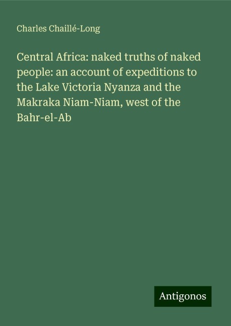 Central Africa: naked truths of naked people: an account of expeditions to the Lake Victoria Nyanza and the Makraka Niam-Niam, west of the Bahr-el-Ab