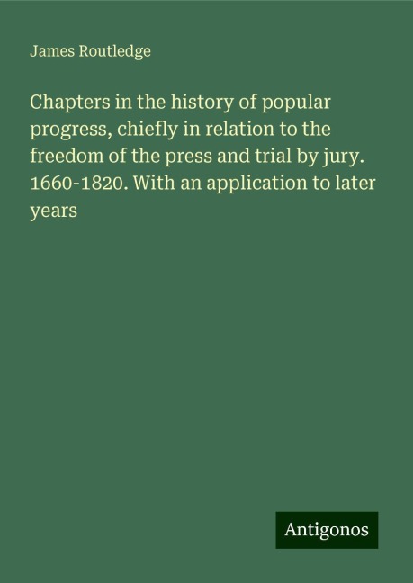 Chapters in the history of popular progress, chiefly in relation to the freedom of the press and trial by jury. 1660-1820. With an application to later years
