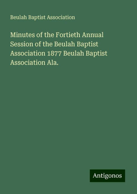 Minutes of the Fortieth Annual Session of the Beulah Baptist Association 1877 Beulah Baptist Association Ala.
