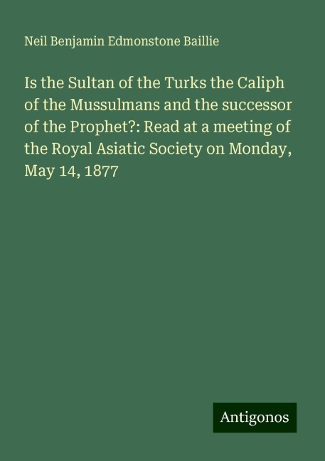 Is the Sultan of the Turks the Caliph of the Mussulmans and the successor of the Prophet?: Read at a meeting of the Royal Asiatic Society on Monday, May 14, 1877