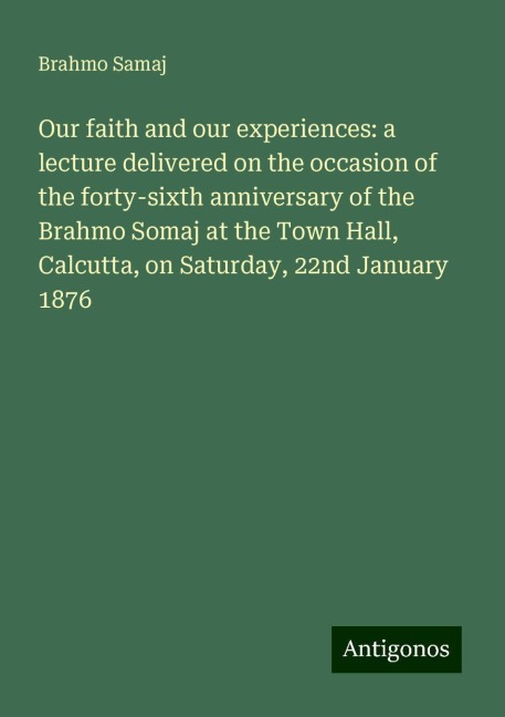 Our faith and our experiences: a lecture delivered on the occasion of the forty-sixth anniversary of the Brahmo Somaj at the Town Hall, Calcutta, on Saturday, 22nd January 1876