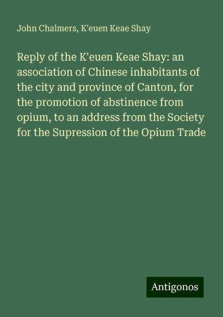 Reply of the Keuen Keae Shay: an association of Chinese inhabitants of the city and province of Canton, for the promotion of abstinence from opium, to an address from the Society for the Supression of the Opium Trade
