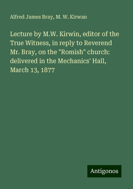 Lecture by M.W. Kirwin, editor of the True Witness, in reply to Reverend Mr. Bray, on the Romish church: delivered in the Mechanics Hall, March 13, 1877