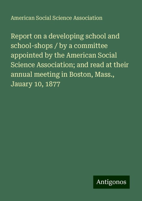 Report on a developing school and school-shops / by a committee appointed by the American Social Science Association; and read at their annual meeting in Boston, Mass., Jauary 10, 1877