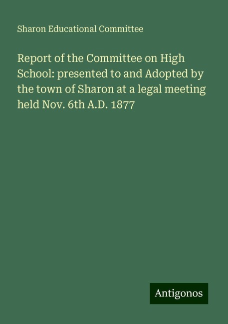 Report of the Committee on High School: presented to and Adopted by the town of Sharon at a legal meeting held Nov. 6th A.D. 1877