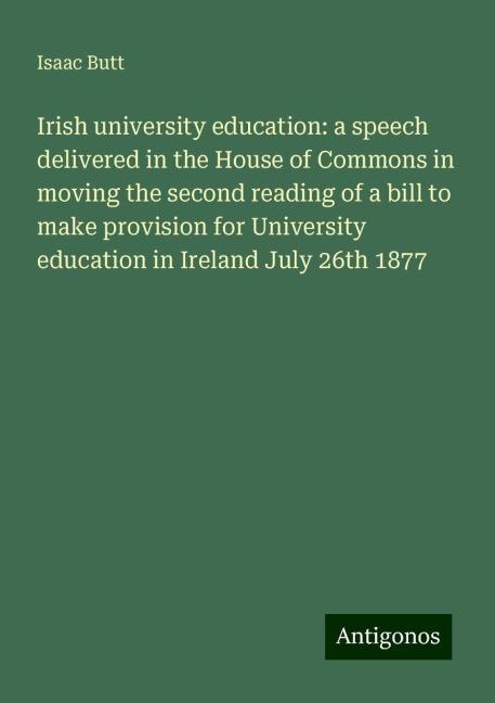 Irish university education: a speech delivered in the House of Commons in moving the second reading of a bill to make provision for University education in Ireland July 26th 1877