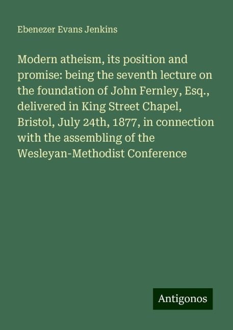 Modern atheism, its position and promise: being the seventh lecture on the foundation of John Fernley, Esq., delivered in King Street Chapel, Bristol, July 24th, 1877, in connection with the assembling of the Wesleyan-Methodist Conference