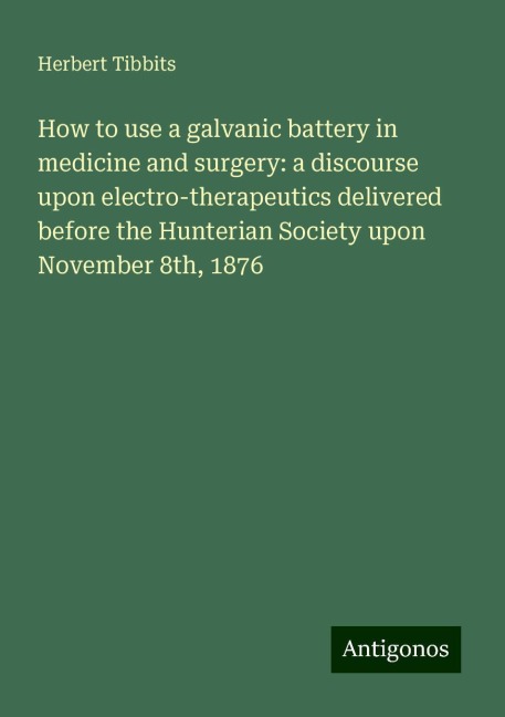 How to use a galvanic battery in medicine and surgery: a discourse upon electro-therapeutics delivered before the Hunterian Society upon November 8th, 1876