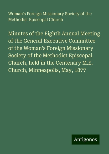 Minutes of the Eighth Annual Meeting of the General Executive Committee of the Womans Foreign Missionary Society of the Methodist Episcopal Church, held in the Centenary M.E. Church, Minneapolis, May, 1877