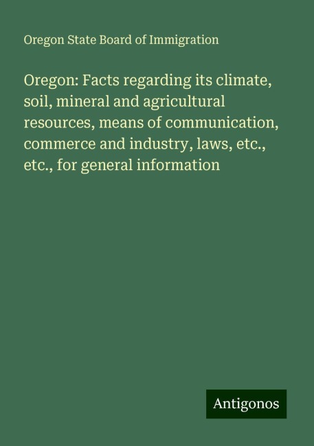 Oregon: Facts regarding its climate, soil, mineral and agricultural resources, means of communication, commerce and industry, laws, etc., etc., for general information