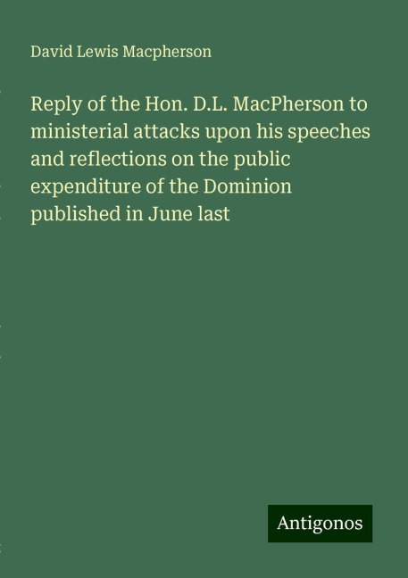 Reply of the Hon. D.L. MacPherson to ministerial attacks upon his speeches and reflections on the public expenditure of the Dominion published in June last