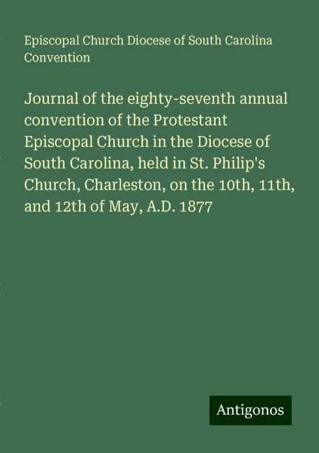 Journal of the eighty-seventh annual convention of the Protestant Episcopal Church in the Diocese of South Carolina, held in St. Philips Church, Charleston, on the 10th, 11th, and 12th of May, A.D. 1877