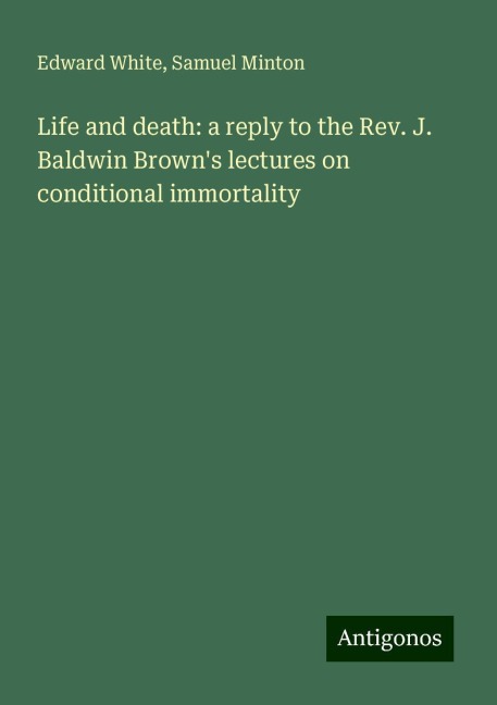 Life and death: a reply to the Rev. J. Baldwin Browns lectures on conditional immortality
