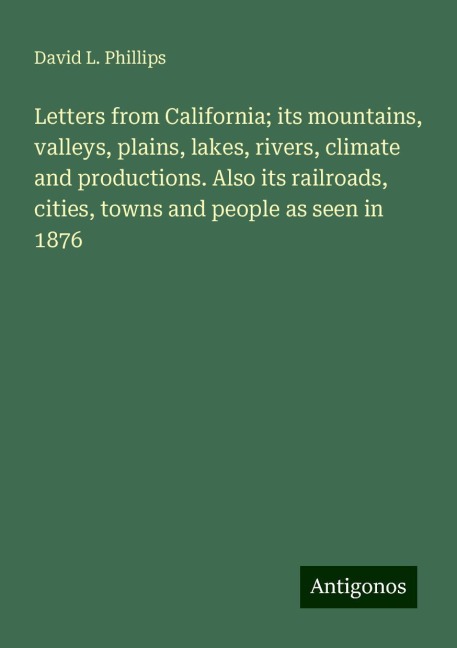 Letters from California; its mountains, valleys, plains, lakes, rivers, climate and productions. Also its railroads, cities, towns and people as seen in 1876