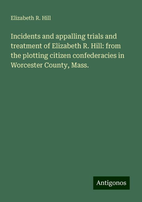 Incidents and appalling trials and treatment of Elizabeth R. Hill: from the plotting citizen confederacies in Worcester County, Mass.