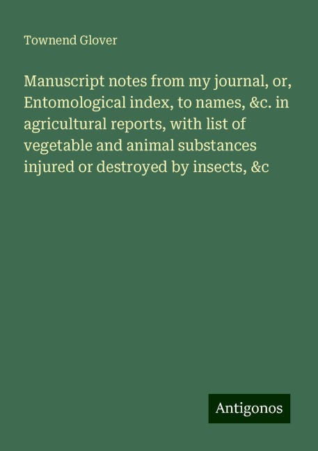 Manuscript notes from my journal, or, Entomological index, to names, &c. in agricultural reports, with list of vegetable and animal substances injured or destroyed by insects, &c