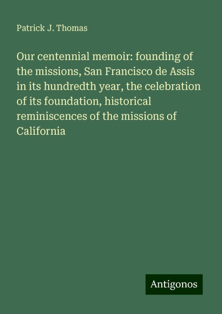 Our centennial memoir: founding of the missions, San Francisco de Assis in its hundredth year, the celebration of its foundation, historical reminiscences of the missions of California