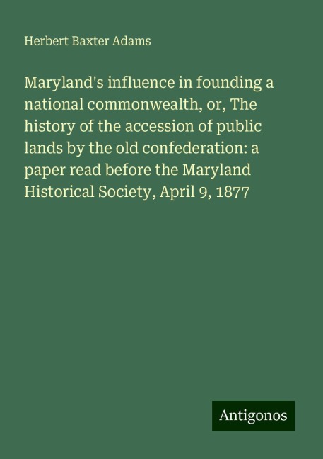 Marylands influence in founding a national commonwealth, or, The history of the accession of public lands by the old confederation: a paper read before the Maryland Historical Society, April 9, 1877
