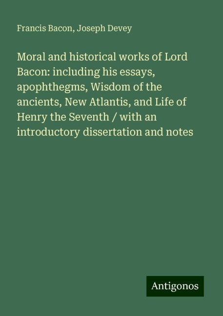 Moral and historical works of Lord Bacon: including his essays, apophthegms, Wisdom of the ancients, New Atlantis, and Life of Henry the Seventh / with an introductory dissertation and notes