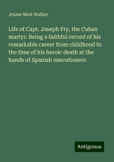 Life of Capt. Joseph Fry, the Cuban martyr. Being a faithful record of his remarkable career from childhood to the time of his heroic death at the hands of Spanish executioners