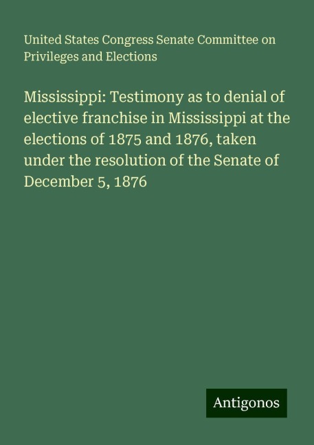 Mississippi: Testimony as to denial of elective franchise in Mississippi at the elections of 1875 and 1876, taken under the resolution of the Senate of December 5, 1876