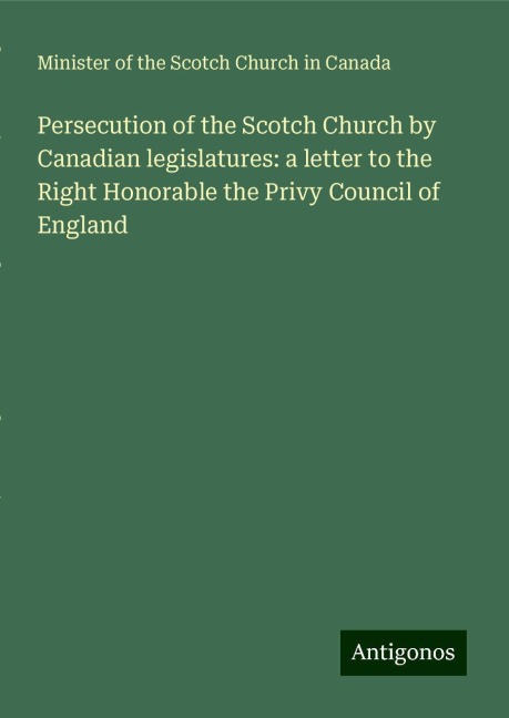 Persecution of the Scotch Church by Canadian legislatures: a letter to the Right Honorable the Privy Council of England